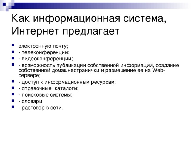 Как информационная система, Интернет предлагает электронную почту; - телеконференции; - видеоконференции; - возможность публикации собственной информации, создание собственной домашнестранички и размещение ее на Web-сервере; - доступ к информационным ресурсам: - справочные  каталоги;  - поисковые системы; - словари  - разговор в сети. 