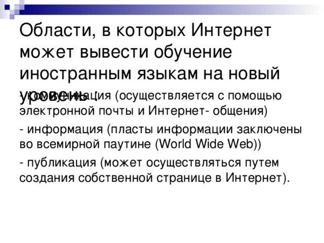 Области, в которых Интернет может вывести обучение иностранным языкам на новый уровень :  - коммуникация (осуществляется с помощью электронной почты и Интернет- общения) - информация (пласты информации заключены во всемирной паутине (World Wide Web)) - публикация (может осуществляться путем создания собственной странице в Интернет). 
