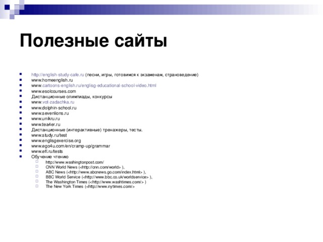 Полезные сайты  http :// english - study - cafe . ru (песни, игры, готовимся к экзаменам, страноведение) www.homeenglish.ru www . cartoons - english . ru / englisg - educational - school - video . html www.esolcourses.com Дистанционные олимпиады, конкурсы www . vot-zadachka.ru www.dolphin-school.ru www.sevenlions.ru www.unikru.ru www.tea4er.ru Дистанционные (интерактивные) тренажеры, тесты. www.study.ru/test www.englisgexercise.org www.ego4u.com/en/cramp-up/grammar www.efl.ru/tests Обучение чтению http://www.washingtonpost.com/ CNN World News ( ), ABC News ( ), BBC World Service ( ), The Washington Times ( ) The New York Times (  http://www.washingtonpost.com/ CNN World News ( ), ABC News ( ), BBC World Service ( ), The Washington Times ( ) The New York Times (  