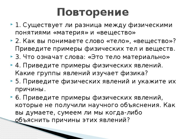 Повторение 1. Существует ли разница между физическими понятиями «материя» и «вещество» 2. Как вы понимаете слово «тело», «вещество»? Приведите примеры физических тел и веществ. 3. Что означат слова: «Это тело материально» 4. Приведите примеры физических явлений. Какие группы явлений изучает физика? 5. Приведите физических явлений и укажите их причины. 6. Приведите примеры физических явлений, которые не получили научного объяснения. Как вы думаете, сумеем ли мы когда-либо объяснить причины этих явлений? 