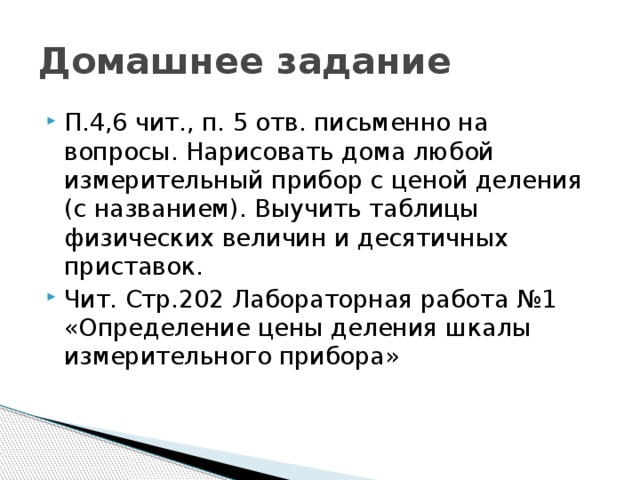 Домашнее задание П.4,6 чит., п. 5 отв. письменно на вопросы. Нарисовать дома любой измерительный прибор с ценой деления (с названием). Выучить таблицы физических величин и десятичных приставок. Чит. Стр.202 Лабораторная работа №1 «Определение цены деления шкалы измерительного прибора» 