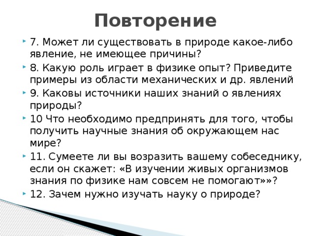 Повторение 7. Может ли существовать в природе какое-либо явление, не имеющее причины? 8. Какую роль играет в физике опыт? Приведите примеры из области механических и др. явлений 9. Каковы источники наших знаний о явлениях природы? 10 Что необходимо предпринять для того, чтобы получить научные знания об окружающем нас мире? 11. Сумеете ли вы возразить вашему собеседнику, если он скажет: «В изучении живых организмов знания по физике нам совсем не помогают»»? 12. Зачем нужно изучать науку о природе? 