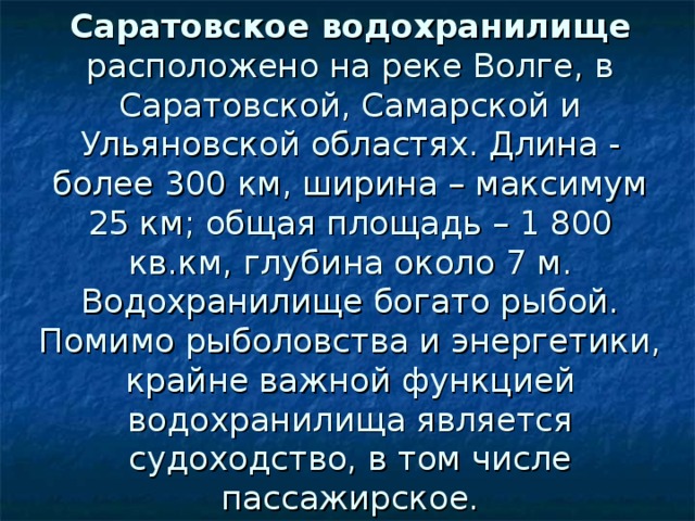 Саратовское водохранилище расположено на реке Волге, в Саратовской, Самарской и Ульяновской областях. Длина - более 300 км, ширина – максимум 25 км; общая площадь – 1 800 кв.км, глубина около 7 м. Водохранилище богато рыбой. Помимо рыболовства и энергетики, крайне важной функцией водохранилища является судоходство, в том числе пассажирское. 