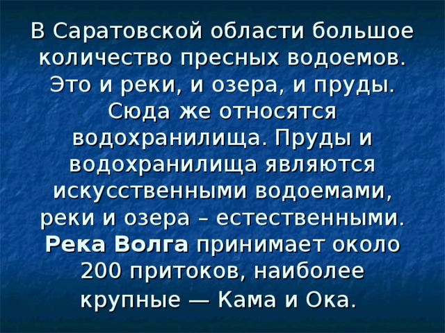 В Саратовской области большое количество пресных водоемов. Это и реки, и озера, и пруды. Сюда же относятся водохранилища. Пруды и водохранилища являются искусственными водоемами, реки и озера – естественными.  Река Волга принимает около 200 притоков, наиболее крупные — Кама и Ока.  