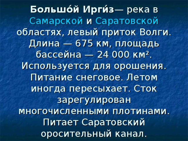  Большо́й Ирги́з — река в Самарской и Саратовской областях, левый приток Волги. Длина — 675 км, площадь бассейна — 24 000 км². Используется для орошения. Питание снеговое. Летом иногда пересыхает. Сток зарегулирован многочисленными плотинами. Питает Саратовский оросительный канал. 