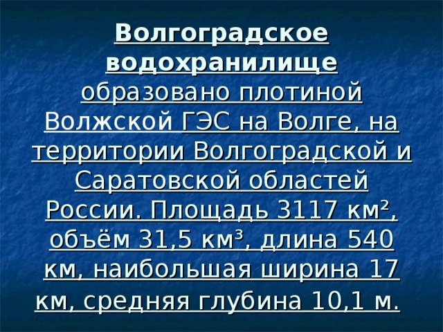 Волгоградское водохранилище образовано плотиной Волжской ГЭС на Волге, на территории Волгоградской и Саратовской областей России. Площадь 3117 км², объём 31,5 км³, длина 540 км, наибольшая ширина 17 км, средняя глубина 10,1 м. 