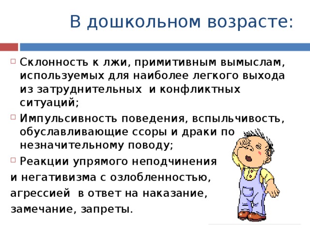 В дошкольном возрасте: Склонность к лжи, примитивным вымыслам, используемых для наиболее легкого выхода из затруднительных и конфликтных ситуаций; Импульсивность поведения, вспыльчивость, обуславливающие ссоры и драки по незначительному поводу; Реакции упрямого неподчинения и негативизма с озлобленностью, агрессией в ответ на наказание, замечание, запреты. 