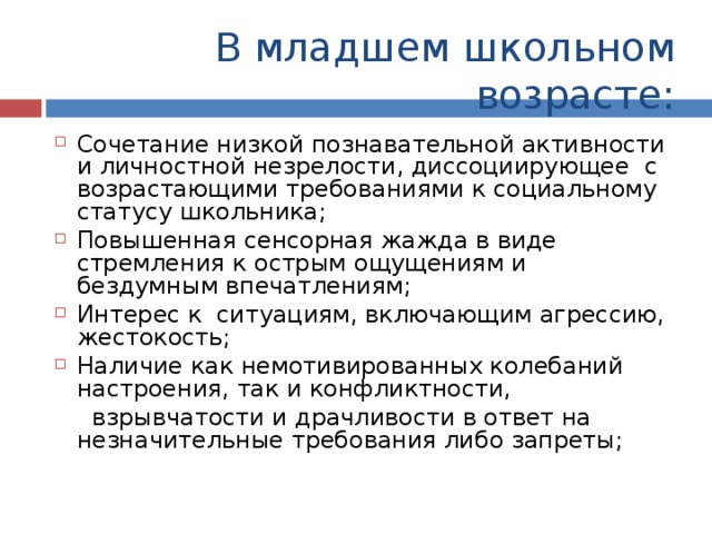 В младшем школьном возрасте: Сочетание низкой познавательной активности и личностной незрелости, диссоциирующее с возрастающими требованиями к социальному статусу школьника; Повышенная сенсорная жажда в виде стремления к острым ощущениям и бездумным впечатлениям; Интерес к ситуациям, включающим агрессию, жестокость; Наличие как немотивированных колебаний настроения, так и конфликтности,  взрывчатости и драчливости в ответ на незначительные требования либо запреты; 