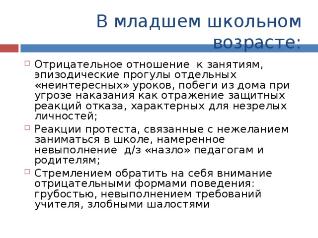 В младшем школьном возрасте: Отрицательное отношение к занятиям, эпизодические прогулы отдельных «неинтересных» уроков, побеги из дома при угрозе наказания как отражение защитных реакций отказа, характерных для незрелых личностей; Реакции протеста, связанные с нежеланием заниматься в школе, намеренное невыполнение д/з «назло» педагогам и родителям; Стремлением обратить на себя внимание отрицательными формами поведения: грубостью, невыполнением требований учителя, злобными шалостями 
