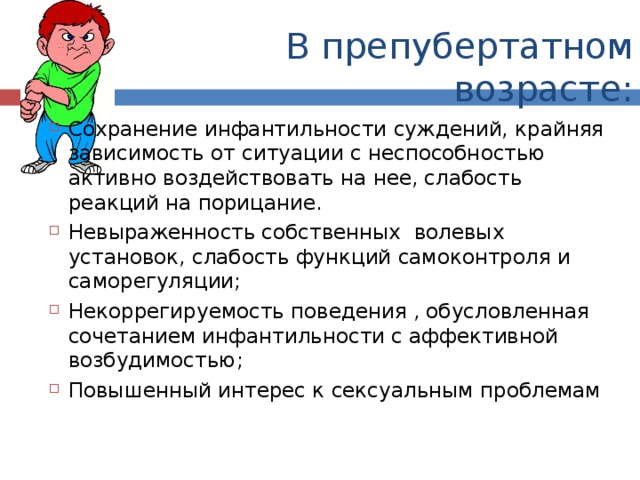 В препубертатном возрасте: Сохранение инфантильности суждений, крайняя зависимость от ситуации с неспособностью активно воздействовать на нее, слабость реакций на порицание. Невыраженность собственных волевых установок, слабость функций самоконтроля и саморегуляции; Некоррегируемость поведения , обусловленная сочетанием инфантильности с аффективной возбудимостью; Повышенный интерес к сексуальным проблемам 
