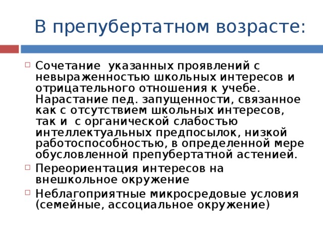 В препубертатном возрасте: Сочетание указанных проявлений с невыраженностью школьных интересов и отрицательного отношения к учебе. Нарастание пед. запущенности, связанное как с отсутствием школьных интересов, так и с органической слабостью интеллектуальных предпосылок, низкой работоспособностью, в определенной мере обусловленной препубертатной астенией. Переориентация интересов на внешкольное окружение Неблагоприятные микросредовые условия (семейные, ассоциальное окружение) 