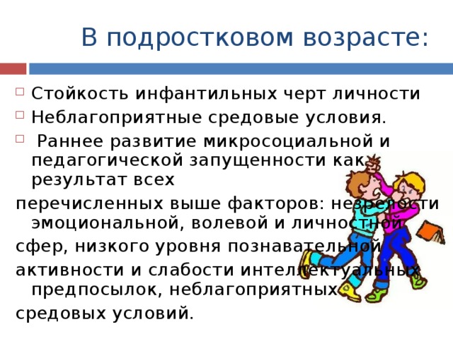 В подростковом возрасте: Стойкость инфантильных черт личности Неблагоприятные средовые условия.  Раннее развитие микросоциальной и педагогической запущенности как результат всех перечисленных выше факторов: незрелости эмоциональной, волевой и личностной сфер, низкого уровня познавательной активности и слабости интеллектуальных предпосылок, неблагоприятных средовых условий. 
