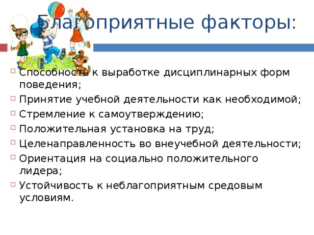 Благоприятные факторы: Способность к выработке дисциплинарных форм поведения; Принятие учебной деятельности как необходимой; Стремление к самоутверждению; Положительная установка на труд; Целенаправленность во внеучебной деятельности; Ориентация на социально положительного лидера; Устойчивость к неблагоприятным средовым условиям. 