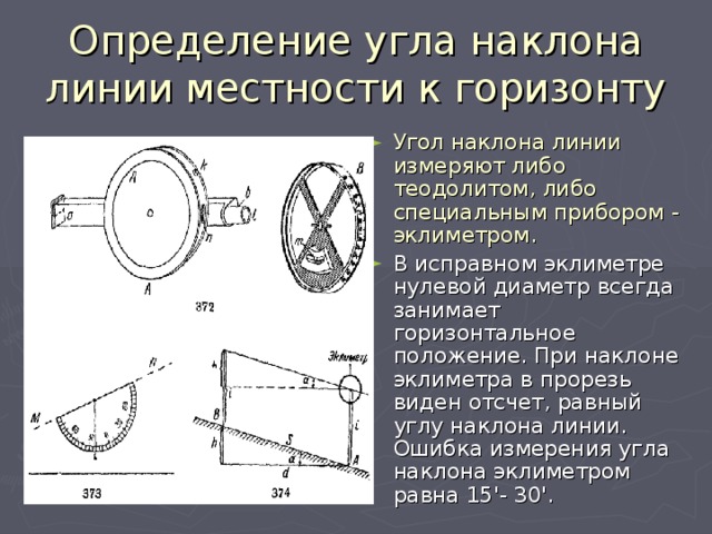 Определение угла наклона линии местности к горизонту Угол наклона линии измеряют либо теодолитом, либо специальным прибором - эклиметром.  В исправном эклиметре нулевой диаметр всегда занимает горизонтальное положение. При наклоне эклиметра в прорезь виден отсчет, равный углу наклона линии. Ошибка измерения угла наклона эклиметром равна 15'- 30'. 