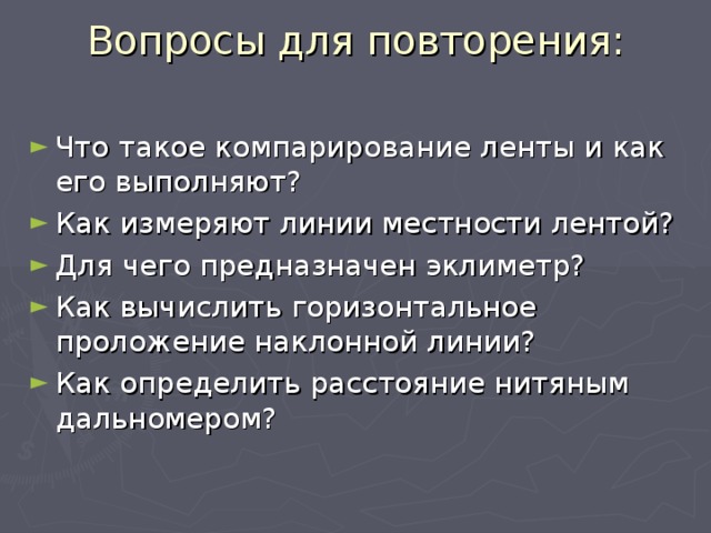 Вопросы для повторения:   Что такое компарирование ленты и как его выполняют? Как измеряют линии местности лентой? Для чего предназначен эклиметр? Как вычислить горизонтальное проложение наклонной линии? Как определить расстояние нитяным дальномером? 