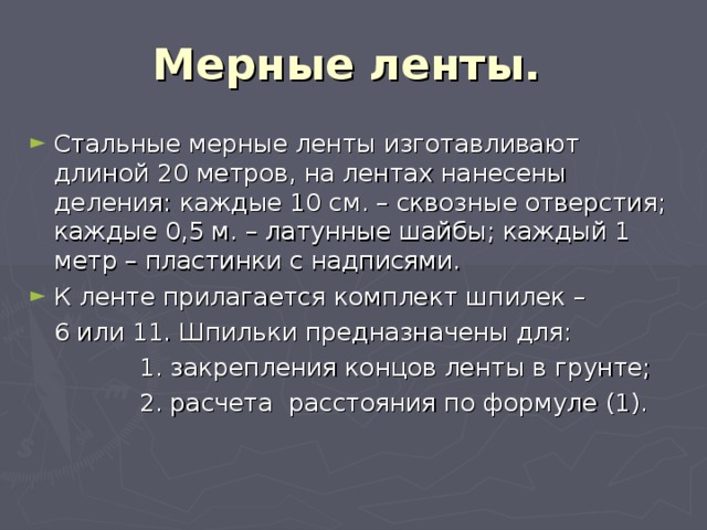 Мерные ленты.  Стальные мерные ленты изготавливают длиной 20 метров, на лентах нанесены деления: каждые 10 см. – сквозные отверстия; каждые 0,5 м. – латунные шайбы; каждый 1 метр – пластинки с надписями. К ленте прилагается комплект шпилек –  6 или 11. Шпильки предназначены для:  1. закрепления концов ленты в грунте;  2. расчета расстояния по формуле (1). 