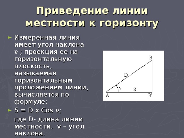 Приведение линии местности к горизонту Измеренная линия имеет угол наклона ν ; проекция ее на горизонтальную плоскость, называемая горизонтальным проложением линии, вычисляется по формуле: S = D x Cos ν;  где D- длина линии местности, v – угол наклона. 