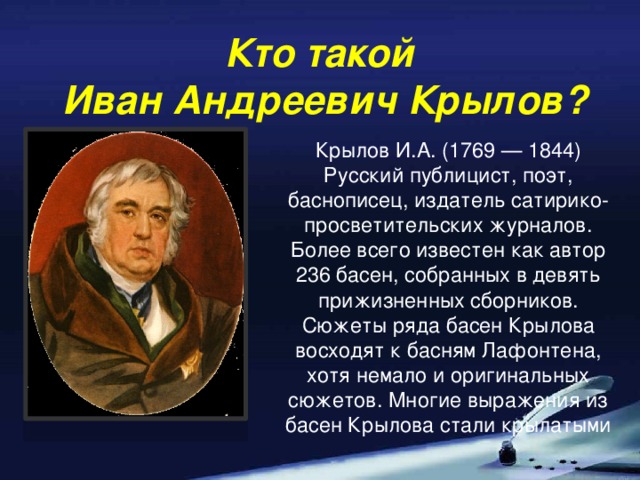 Кто такой  Иван Андреевич Крылов? Крылов И.А. (1769 — 1844) Русский публицист, поэт, баснописец, издатель сатирико-просветительских журналов. Более всего известен как автор 236 басен, собранных в девять прижизненных сборников. Сюжеты ряда басен Крылова восходят к басням Лафонтена, хотя немало и оригинальных сюжетов. Многие выражения из басен Крылова стали крылатыми