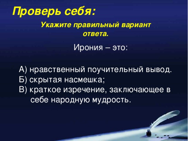 Проверь себя: Укажите правильный вариант ответа. Ирония – это: А) нравственный поучительный вывод. Б) скрытая насмешка; В) краткое изречение, заключающее в  себе народную мудрость.