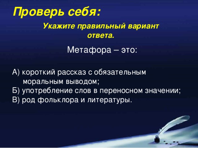 Проверь себя: Укажите правильный вариант ответа. Метафора – это: А) короткий рассказ с обязательным  моральным выводом; Б) употребление слов в переносном значении; В) род фольклора и литературы.