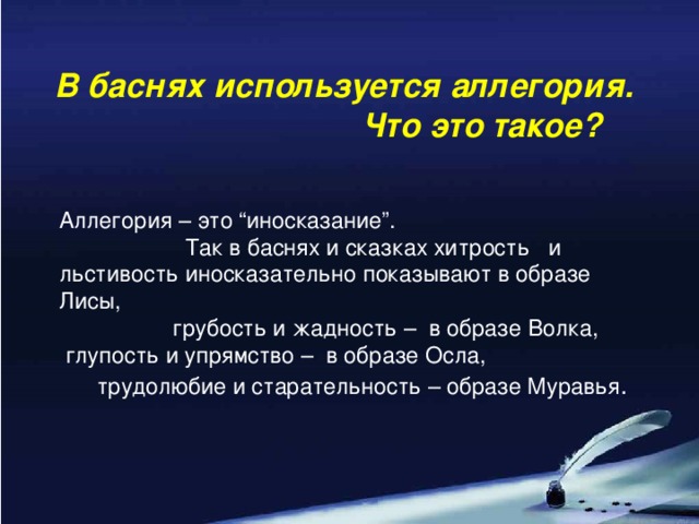 В баснях используется аллегория. Что это такое? Аллегория – это “иносказание”. Так в баснях и сказках хитрость и льстивость иносказательно показывают в образе Лисы, грубость и жадность – в образе Волка,  глупость и упрямство – в образе Осла, трудолюбие и старательность – образе Муравья .