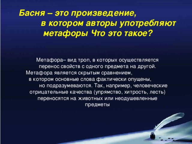 Басня – это произведение, в котором авторы употребляют метафоры Что это такое? Метафора– вид троп, в которых осуществляется перенос свойств с одного предмета на другой. Метафора является скрытым сравнением, в котором основные слова фактически опущены, но подразумеваются. Так, например, человеческие отрицательные качества (упрямство, хитрость, лесть) переносятся на животных или неодушевленные предметы