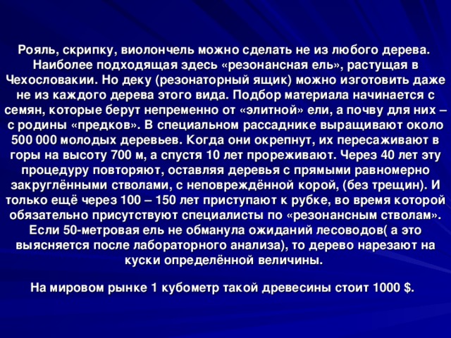 Рояль, скрипку, виолончель можно сделать не из любого дерева.  Наиболее подходящая здесь «резонансная ель», растущая в Чехословакии. Но деку (резонаторный ящик) можно изготовить даже не из каждого дерева этого вида. Подбор материала начинается с семян, которые берут непременно от «элитной» ели, а почву для них – с родины «предков». В специальном рассаднике выращивают около 500 000 молодых деревьев. Когда они окрепнут, их пересаживают в горы на высоту 700 м, а спустя 10 лет прореживают. Через 40 лет эту процедуру повторяют, оставляя деревья с прямыми равномерно закруглёнными стволами, с неповреждённой корой, (без трещин). И только ещё через 100 – 150 лет приступают к рубке, во время которой обязательно присутствуют специалисты по «резонансным стволам». Если 50-метровая ель не обманула ожиданий лесоводов( а это выясняется после лабораторного анализа), то дерево нарезают на куски определённой величины.  На мировом рынке 1 кубометр такой древесины стоит 1000 $ .  