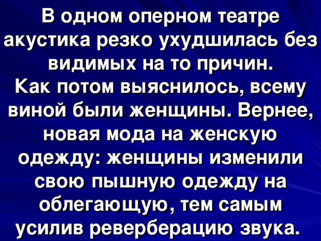В одном оперном театре акустика резко ухудшилась без видимых на то причин.  Как потом выяснилось, всему виной были женщины. Вернее, новая мода на женскую одежду: женщины изменили свою пышную одежду на облегающую, тем самым усилив реверберацию звука. 