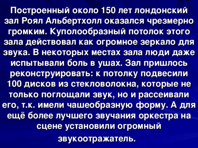 Построенный около 150 лет лондонский зал Роял Альбертхолл оказался чрезмерно громким. Куполообразный потолок этого зала действовал как огромное зеркало для звука. В некоторых местах зала люди даже испытывали боль в ушах. Зал пришлось реконструировать: к потолку подвесили 100 дисков из стекловолокна, которые не только поглощали звук, но и рассеивали его, т.к. имели чашеобразную форму. А для ещё более лучшего звучания оркестра на сцене установили огромный звукоотражатель.   