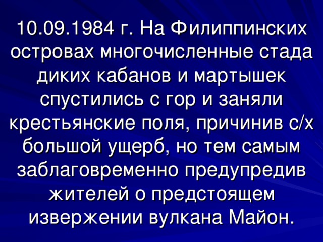 10.09.1984 г. На Филиппинских островах многочисленные стада диких кабанов и мартышек спустились с гор и заняли крестьянские поля, причинив с/х большой ущерб, но тем самым заблаговременно предупредив жителей о предстоящем извержении вулкана Майон. 