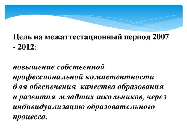 Цель на межаттестационный  период 2007 - 2012 : повышение собственной профессиональной компетентности для обеспечения качества образования и развития младших школьников, через индивидуализацию образовательного процесса. 