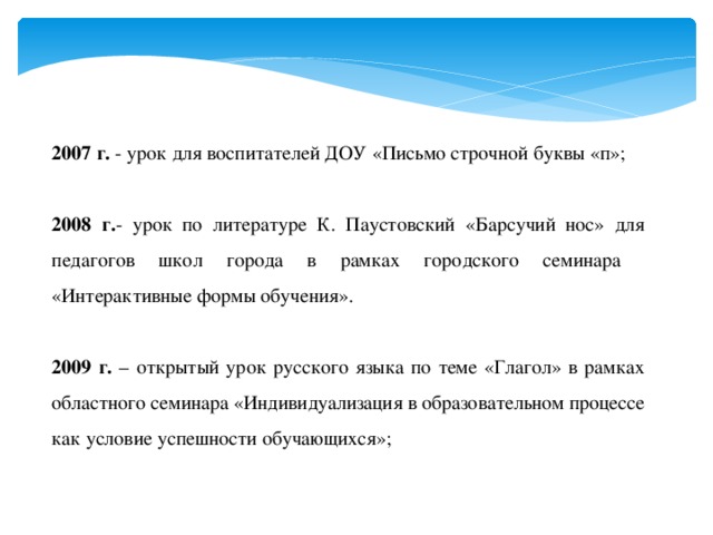 2007 г. - урок для воспитателей ДОУ «Письмо строчной буквы «п»; 2008 г. - урок по литературе К. Паустовский «Барсучий нос» для педагогов школ города в рамках городского семинара «Интерактивные формы обучения». 2009 г. – открытый урок русского языка по теме «Глагол» в рамках областного семинара «Индивидуализация в образовательном процессе как условие успешности обучающихся»; 