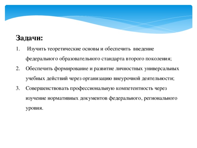 Задачи:  Изучить теоретические основы и обеспечить введение федерального образовательного стандарта второго поколения; Обеспечить формирование и развитие личностных универсальных учебных действий через организацию внеурочной деятельности; Совершенствовать профессиональную компетентность через изучение нормативных документов федерального, регионального уровня . 