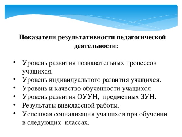 Показатели результативности педагогической деятельности:  Уровень развития познавательных процессов учащихся. Уровень индивидуального развития учащихся. Уровень и качество обученности учащихся Уровень развития ОУУН, предметных ЗУН. Результаты внеклассной работы. Успешная социализация учащихся при обучении в следующих классах. 