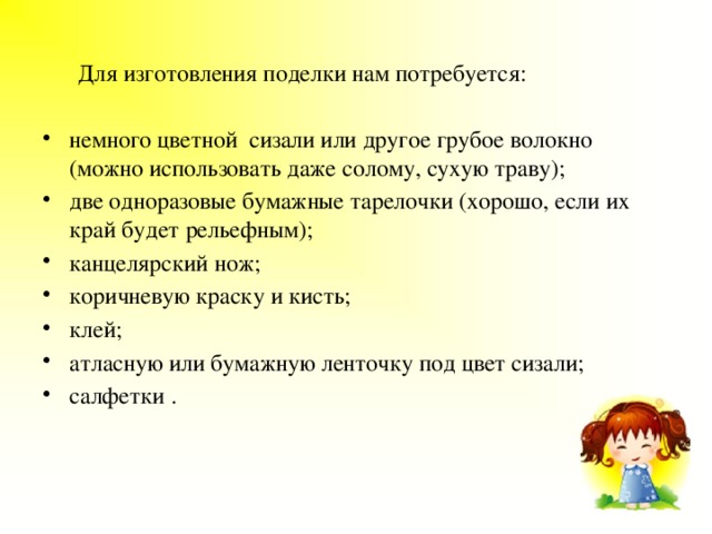  Для изготовления поделки нам потребуется: немного цветной сизали или другое грубое волокно (можно использовать даже солому, сухую траву); две одноразовые бумажные тарелочки (хорошо, если их край будет рельефным); канцелярский нож; коричневую краску и кисть; клей; атласную или бумажную ленточку под цвет сизали; салфетки . 