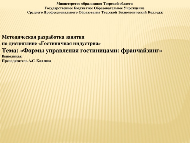 Министерство образования Тверской области Государственное Бюджетное Образовательное Учреждение Среднего Профессионального Образования Тверской Технологический Колледж    Методическая разработка занятия по дисциплине «Гостиничная индустрия» Тема:  «Формы управления гостиницами: франчайзинг» Выполнила:  Преподаватель А.С. Коллина  