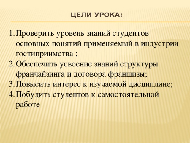 Цели урока:   Проверить уровень знаний студентов основных понятий применяемый в индустрии гостиприимства ; Обеспечить усвоение знаний структуры франчайзинга и договора франшизы; Повысить интерес к изучаемой дисциплине; Побудить студентов к самостоятельной работе 