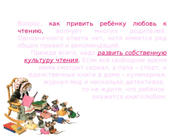 Вопрос, как привить ребёнку любовь к чтению, волнует многих родителей. Однозначного ответа нет, хотя имеется ряд общих правил и рекомендаций. Прежде всего, надо развить собственную культуру чтения . Если всё свободное время мама смотрит сериал, а папа – спорт, и единственные книги в доме – кулинарная, журнал мод и несколько детективов, то не ждите, что ребёнок окажется книголюбом. 