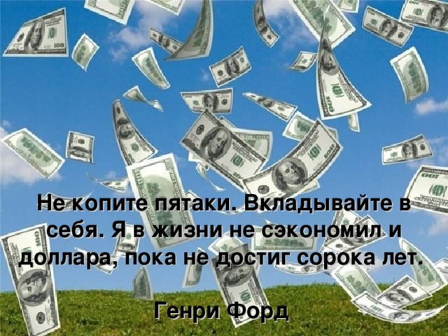 Не копите пятаки. Вкладывайте в себя. Я в жизни не сэкономил и доллара, пока не достиг сорока лет.    Генри Форд  