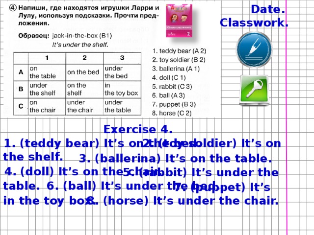 Date. Classwork. Exercise 4.  2. (toy soldier) It’s on the shelf. 1. (teddy bear) It’s on the bed. Напомните детям об орфографическом режиме, принятом в Вашей школе. Скажите, что Заголовок (упр) пишется посередине, через клетку после классной работы. Упражнение не обязательно выполнять в столбик. Предложения могут быть продолжением строчек.  3. (ballerina) It’s on the table. 4. (doll) It’s on the chair.  5. (rabbit) It’s under the table.  6. (ball) It’s under the bed.  7. (puppet) It’s in the toy box.  8. (horse) It’s under the chair.  