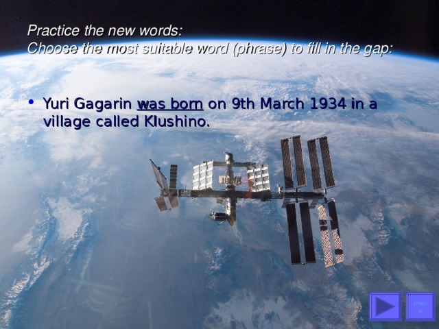 Practice the new words :   Choose the most suitable word (phrase) to fill in the gap:   Yuri Gagarin was born on 9th March 1934 in a village called Klushino. menu