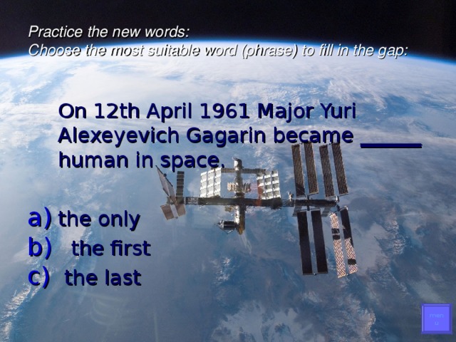 Practice the new words :   Choose the most suitable word (phrase) to fill in the gap:    On 12th April 1961 Major Yuri Alexeyevich Gagarin became ______ human in space. the only  the first  the last menu