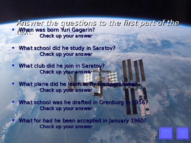 Answer the questions to the first part of the text:   When was born Yuri Gagarin? Check up your answer Check up your answer Check up your answer Check up your answer   What school did he study in Saratov? Check up your answer Check up your answer  Check up your answer  Check up your answer  What club did he join in Saratov? Check up your answer Check up your answer  Check up your answer  Check up your answer  What plane did he learn to fly his spare time? Check up your answer Check up your answer  Check up your answer  Check up your answer  What school was he drafted in Orenburg in 1956? Check up your answer Check up your answer Check up your answer Check up your answer What for had he been accepted in January 1960? Check up your answer Check up your answer Check up your answer Check up your answer menu Part 2