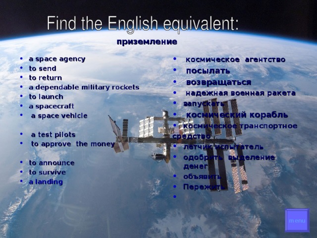 приземление  a space agency to send to return a dependable military rockets to launch a spacecraft  a space vehicle  космическое  агентство  посылать   возвращаться  надежная  военная  ракета запускать  космический корабль космическое транспортное  средство   a test pilots  to approve the money летчик испытатель  одобрить выделение денег  объявить  Пережить       to announce to survive a landing     menu