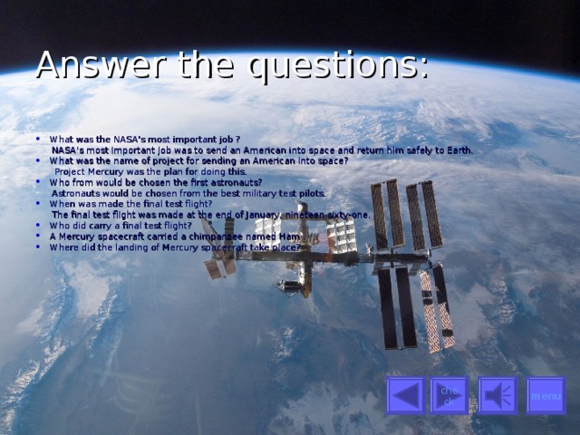 Answer the questions: What was the NASA's most important job ?  NASA's most important job was to send an American into space and return him safely to Earth. What was the name of project for sending an American into space?  Project Mercury was the plan for doing this. Who from would be chosen the first astronauts?  Astronauts would be chosen from the best military test pilots. When was made the final test flight?  The final test flight was made at the end of January, nineteen sixty-one. Who did carry a final test flight? A Mercury spacecraft carried a chimpanzee named Ham . Where did the landing of Mercury spacecraft take place? menu check