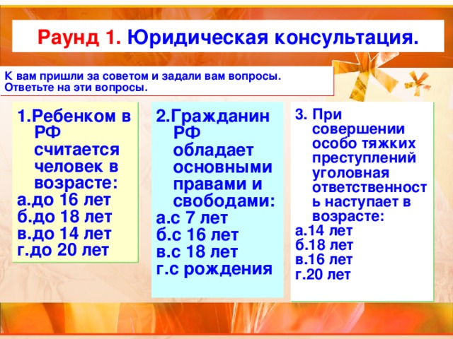 Раунд 1. Юридическая консультация. К вам пришли за советом и задали вам вопросы. Ответьте на эти вопросы. 2.Гражданин РФ обладает основными правами и свободами: а.с 7 лет б.с 16 лет в.с 18 лет г.с рождения 3. При совершении особо тяжких преступлений уголовная ответственность наступает в возрасте: а.14 лет б.18 лет в.16 лет г.20 лет 1.Ребенком в РФ считается человек в возрасте: а.до 16 лет б.до 18 лет в.до 14 лет г.до 20 лет 