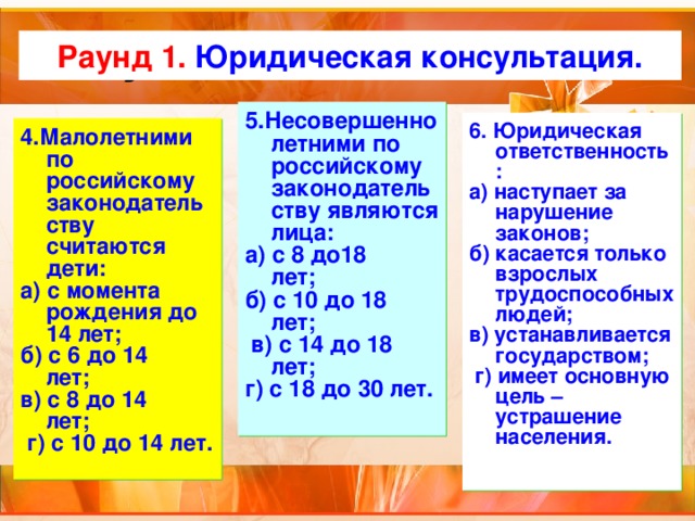 Актуализация темы Раунд 1. Юридическая консультация. 5.Несовершеннолетними по российскому законодательству являются лица: а) с 8 до18 лет;       б) с 10 до 18 лет;         в) с 14 до 18 лет;       г) с 18 до 30 лет. 6. Юридическая ответственность: а) наступает за нарушение законов;     б) касается только взрослых трудоспособных людей; в) устанавливается государством;       г) имеет основную цель – устрашение населения. 4.Малолетними по российскому законодательству считаются дети: а) с момента рождения до 14 лет;     б) с 6 до 14 лет;      в) с 8 до 14 лет;       г) с 10 до 14 лет. 