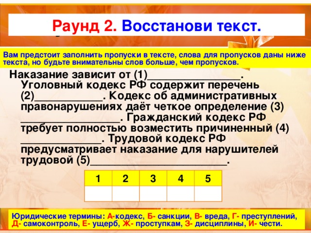 Актуализация темы Раунд 2.  Восстанови текст. Вам предстоит заполнить пропуски в тексте, слова для пропусков даны ниже текста, но будьте внимательны слов больше, чем пропусков.  Наказание зависит от (1)_______________. Уголовный кодекс РФ содержит перечень (2)___________. Кодекс об административных правонарушениях даёт четкое определение (3) ________________. Гражданский кодекс РФ требует полностью возместить причиненный (4) _____________. Трудовой кодекс РФ предусматривает наказание для нарушителей трудовой (5)______________________. 1 2 3 4 5 Юридические термины:  А- кодекс, Б- санкции, В- вреда, Г- преступлений, Д- самоконтроль, Е- ущерб, Ж- проступкам, З- дисциплины, И- чести. 