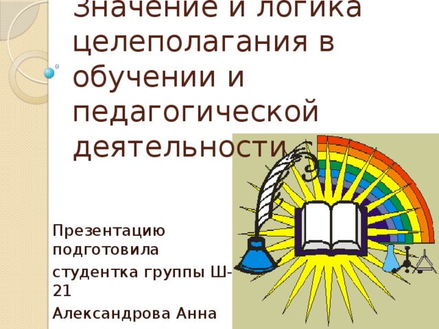 Значение и логика целеполагания в обучении и педагогической деятельности Презентацию подготовила студентка группы Ш-21 Александрова Анна 