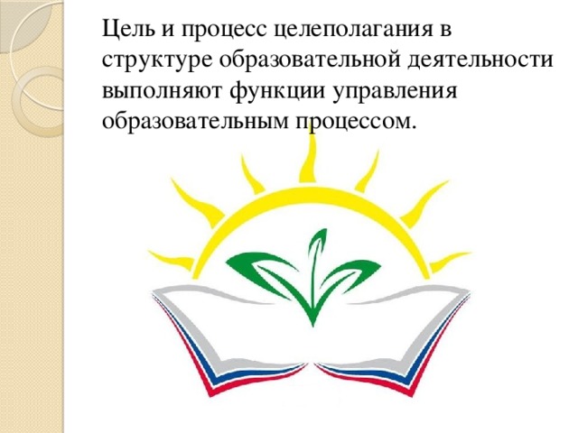 Цель и процесс целеполагания в структуре образовательной деятельности выполняют функции управления образовательным процессом. 